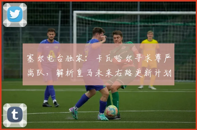 塞尔电台独家：卡瓦哈尔寻求尊严离队，解析皇马未来右路更新计划