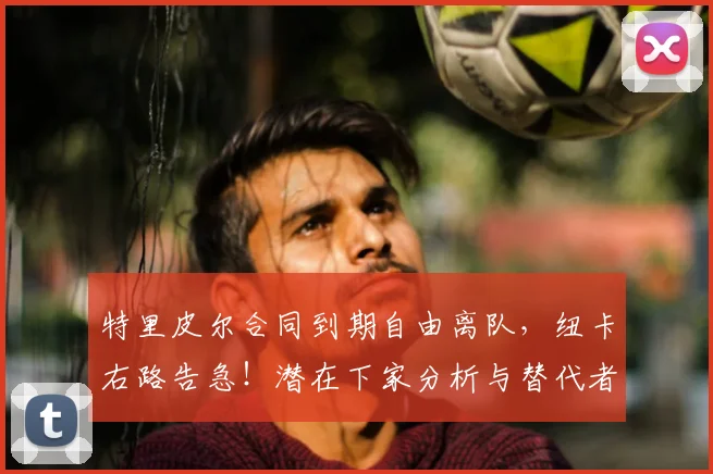 特里皮尔合同到期自由离队,纽卡右路告急!潜在下家分析与替代者前瞻