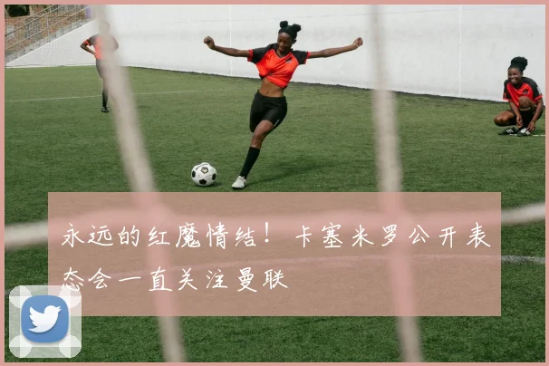 永远的红魔情结!卡塞米罗公开表态会一直关注曼联