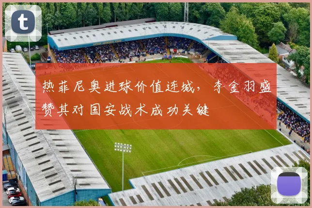 热菲尼奥进球价值连城,李金羽盛赞其对国安战术成功关键