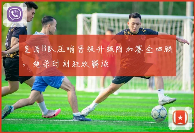 皇马B队压哨晋级升级附加赛全回顾,绝杀时刻狂欢解读