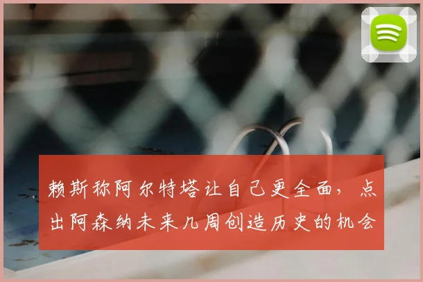 赖斯称阿尔特塔让自己更全面,点出阿森纳未来几周创造历史的机会